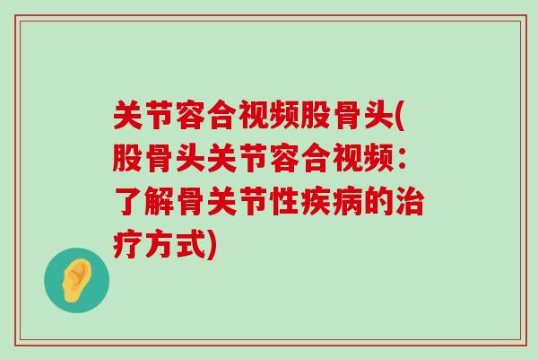 关节容合视频股骨头(股骨头关节容合视频：了解骨关节性疾病的治疗方式)-第1张图片-氨糖科普网