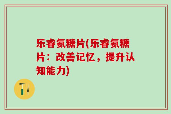 乐睿氨糖片(乐睿氨糖片：改善记忆，提升认知能力)-第1张图片-氨糖科普网