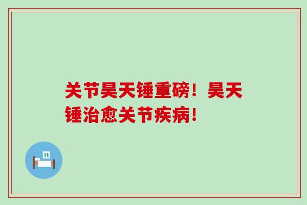 关节昊天锤重磅！昊天锤治愈关节疾病！-第1张图片-氨糖科普网