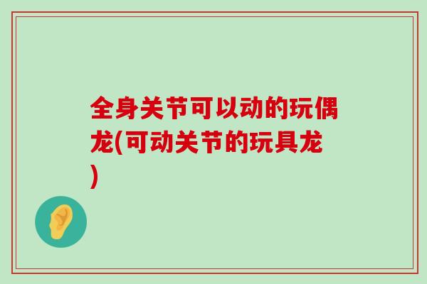 全身关节可以动的玩偶龙(可动关节的玩具龙)-第1张图片-氨糖科普网