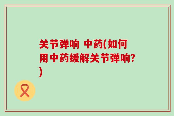 关节弹响 中药(如何用中药缓解关节弹响?)-第1张图片-氨糖科普网 关节弹响 中药(如何用中药缓解关节弹响?)-第1张图片-氨糖科普网