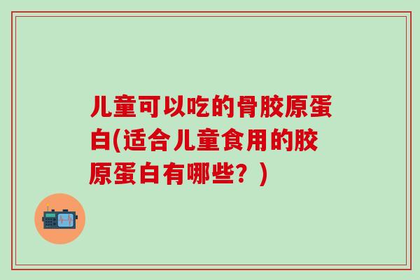 儿童可以吃的骨胶原蛋白(适合儿童食用的胶原蛋白有哪些?)-第1张图片-氨糖科普网 儿童可以吃的骨胶原蛋白(适合儿童食用的胶原蛋白有哪些?)-第1张图片-氨糖科普网