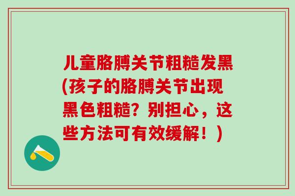 儿童胳膊关节粗糙发黑(孩子的胳膊关节出现黑色粗糙？别担心，这些方法可有效缓解！)-第1张图片-氨糖科普网