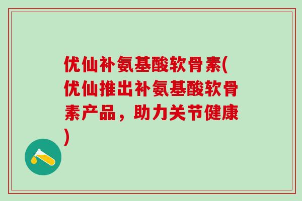 优仙补氨基酸软骨素(优仙推出补氨基酸软骨素产品，助力关节健康)-第1张图片-氨糖科普网