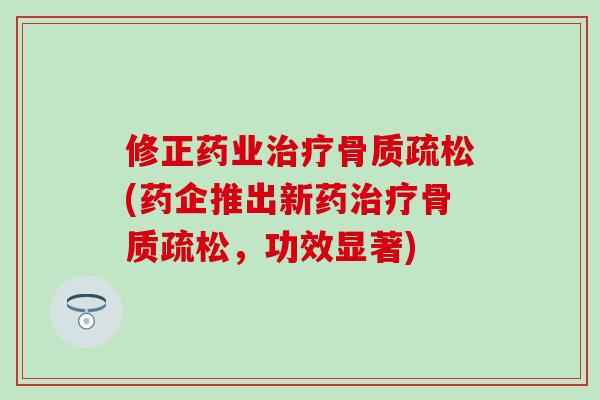 修正药业治疗骨质疏松(药企推出新药治疗骨质疏松，功效显著)-第1张图片-氨糖科普网