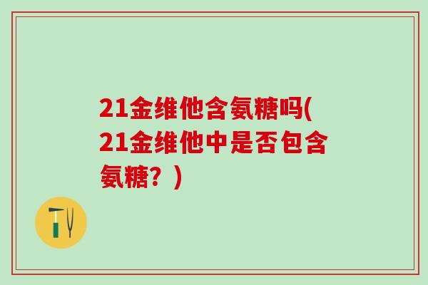 21金维他含氨糖吗(21金维他中是否包含氨糖?)-第1张图片-氨糖科普网 21金维他含氨糖吗(21金维他中是否包含氨糖?)-第1张图片-氨糖科普网