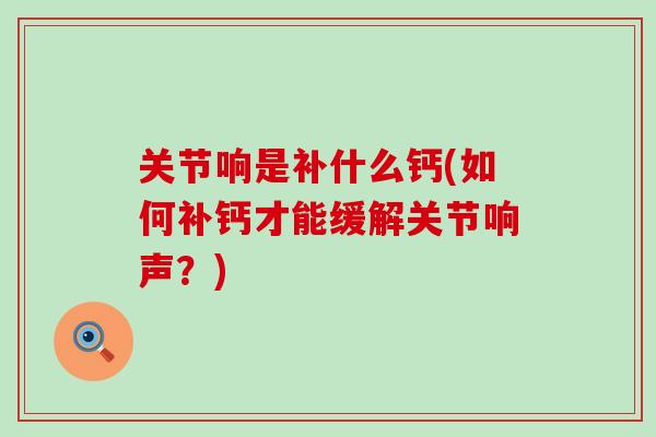 关节响是补什么钙(如何补钙才能缓解关节响声?)-第1张图片-氨糖科普网 关节响是补什么钙(如何补钙才能缓解关节响声?)-第1张图片-氨糖科普网