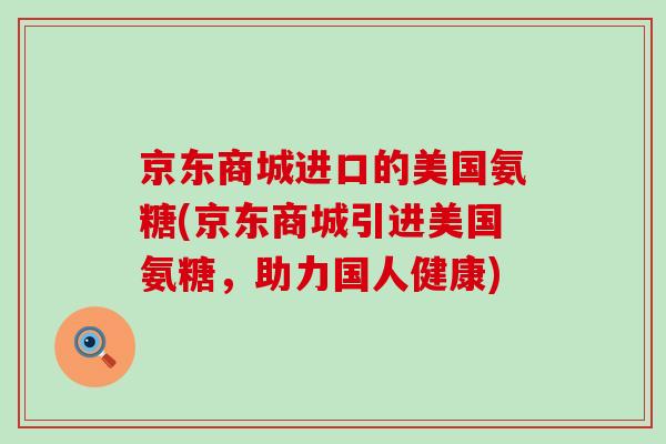 京东商城进口的美国氨糖(京东商城引进美国氨糖,助力国人健康)-第1张图片-氨糖科普网 京东商城进口的美国氨糖(京东商城引进美国氨糖,助力国人健康)-第1张图片-氨糖科普网