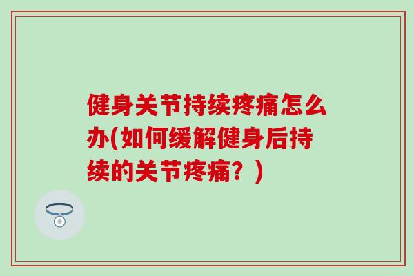 健身关节持续疼痛怎么办(如何缓解健身后持续的关节疼痛？)-第1张图片-氨糖科普网