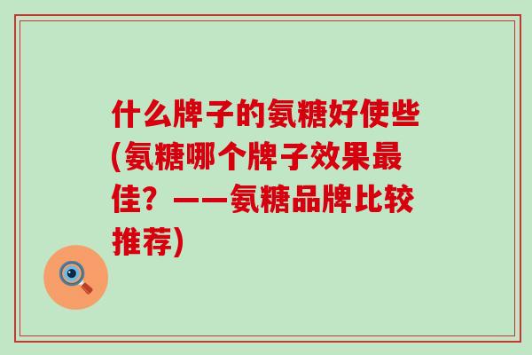什么牌子的氨糖好使些(氨糖哪个牌子效果最佳？——氨糖品牌比较推荐)-第1张图片-氨糖科普网