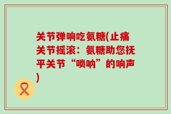 关节弹响吃氨糖(止痛关节摇滚:氨糖助您抚平关节“唢呐”的响声)-第1张图片-氨糖科普网 关节弹响吃氨糖(止痛关节摇滚:氨糖助您抚平关节“唢呐”的响声)-第1张图片-氨糖科普网