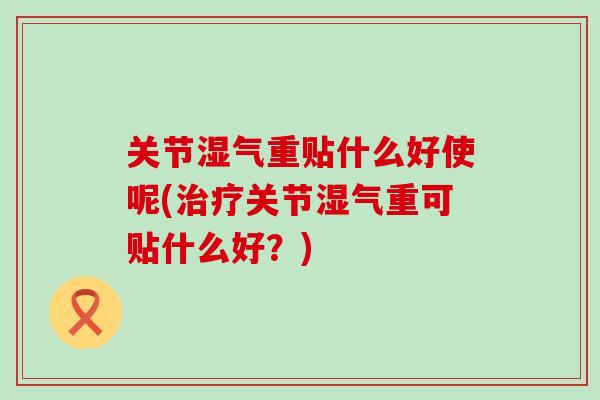 关节湿气重贴什么好使呢(治疗关节湿气重可贴什么好?)-第1张图片-氨糖科普网 关节湿气重贴什么好使呢(治疗关节湿气重可贴什么好?)-第1张图片-氨糖科普网