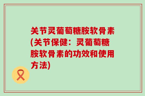 关节灵葡萄糖胺软骨素(关节保健：灵葡萄糖胺软骨素的功效和使用方法)-第1张图片-氨糖科普网