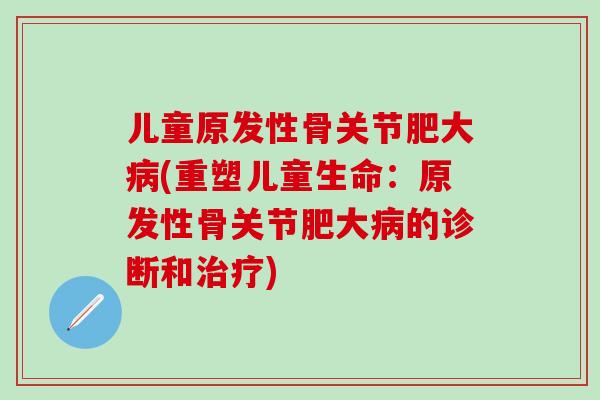 儿童原发性骨关节肥大病(重塑儿童生命:原发性骨关节肥大病的诊断和治疗)-第1张图片-氨糖科普网 儿童原发性骨关节肥大病(重塑儿童生命:原发性骨关节肥大病的诊断和治疗)-第1张图片-氨糖科普网