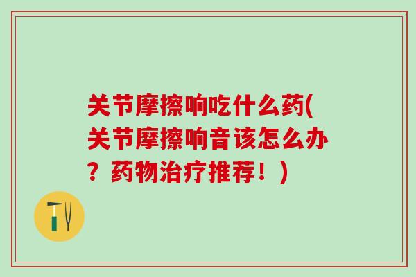 关节摩擦响吃什么药(关节摩擦响音该怎么办？药物治疗推荐！)-第1张图片-氨糖科普网