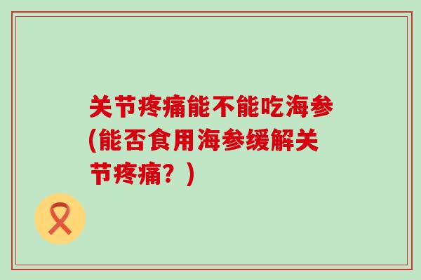 关节疼痛能不能吃海参(能否食用海参缓解关节疼痛?)-第1张图片-氨糖科普网 关节疼痛能不能吃海参(能否食用海参缓解关节疼痛?)-第1张图片-氨糖科普网