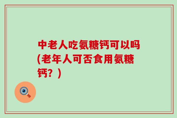 中老人吃氨糖钙可以吗(老年人可否食用氨糖钙?)-第1张图片-氨糖科普网 中老人吃氨糖钙可以吗(老年人可否食用氨糖钙?)-第1张图片-氨糖科普网