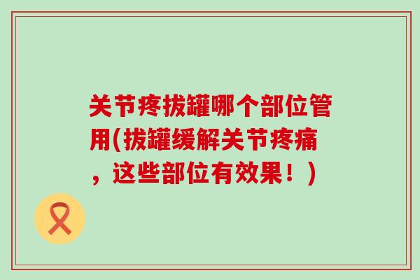 关节疼拔罐哪个部位管用(拔罐缓解关节疼痛,这些部位有效果!)-第1张图片-氨糖科普网 关节疼拔罐哪个部位管用(拔罐缓解关节疼痛,这些部位有效果!)-第1张图片-氨糖科普网