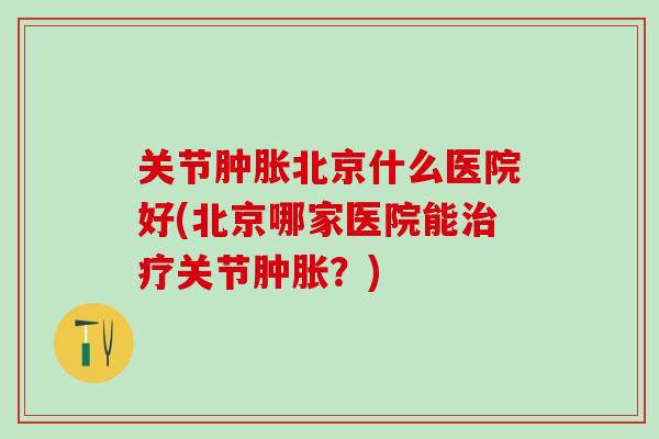 关节肿胀北京什么医院好(北京哪家医院能治疗关节肿胀？)-第1张图片-氨糖科普网