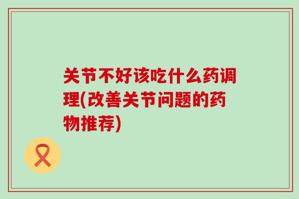 关节不好该吃什么药调理(改善关节问题的药物推荐)-第1张图片-氨糖科普网 关节不好该吃什么药调理(改善关节问题的药物推荐)-第1张图片-氨糖科普网