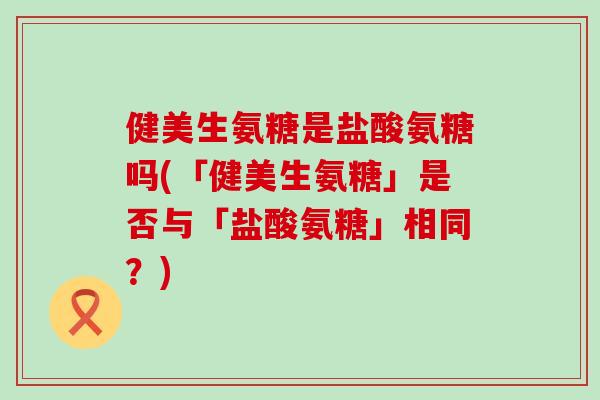 健美生氨糖是盐酸氨糖吗(「健美生氨糖」是否与「盐酸氨糖」相同?)-第1张图片-氨糖科普网 健美生氨糖是盐酸氨糖吗(「健美生氨糖」是否与「盐酸氨糖」相同?)-第1张图片-氨糖科普网