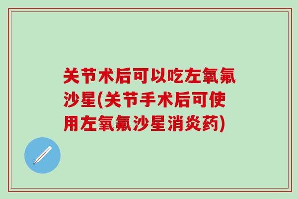关节术后可以吃左氧氟沙星(关节手术后可使用左氧氟沙星消炎药)-第1张图片-氨糖科普网