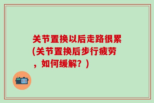 关节置换以后走路很累(关节置换后步行疲劳，如何缓解？)-第1张图片-氨糖科普网