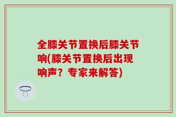 全膝关节置换后膝关节响(膝关节置换后出现响声？专家来解答)-第1张图片-氨糖科普网