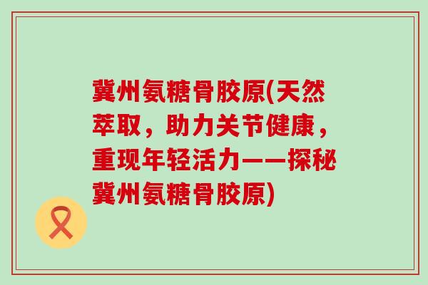 冀州氨糖骨胶原(天然萃取，助力关节健康，重现年轻活力——探秘冀州氨糖骨胶原)-第1张图片-氨糖科普网
