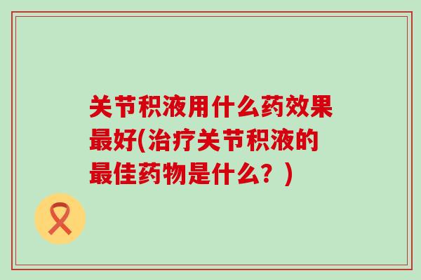 关节积液用什么药效果最好(治疗关节积液的最佳药物是什么？)-第1张图片-氨糖科普网