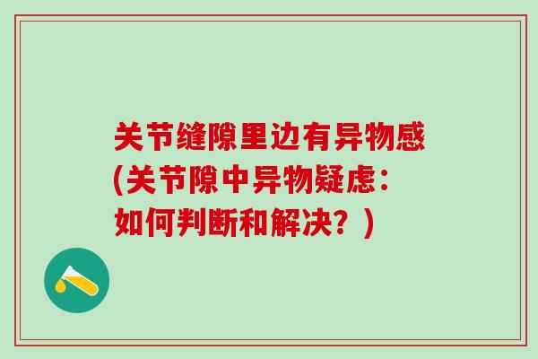 关节缝隙里边有异物感(关节隙中异物疑虑:如何判断和解决?)-第1张图片-氨糖科普网 关节缝隙里边有异物感(关节隙中异物疑虑:如何判断和解决?)-第1张图片-氨糖科普网