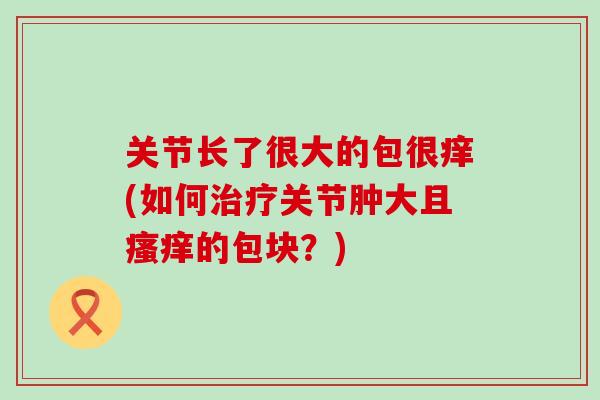关节长了很大的包很痒(如何治疗关节肿大且瘙痒的包块?)-第1张图片-氨糖科普网 关节长了很大的包很痒(如何治疗关节肿大且瘙痒的包块?)-第1张图片-氨糖科普网