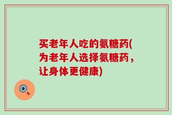 买老年人吃的氨糖药(为老年人选择氨糖药,让身体更健康)-第1张图片-氨糖科普网 买老年人吃的氨糖药(为老年人选择氨糖药,让身体更健康)-第1张图片-氨糖科普网