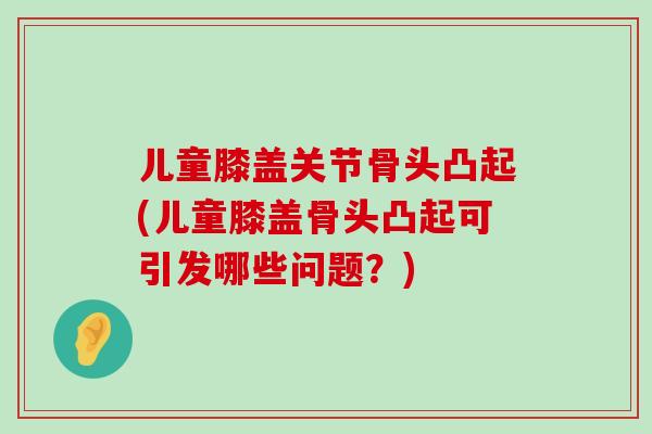 儿童膝盖关节骨头凸起(儿童膝盖骨头凸起可引发哪些问题?)-第1张图片-氨糖科普网 儿童膝盖关节骨头凸起(儿童膝盖骨头凸起可引发哪些问题?)-第1张图片-氨糖科普网