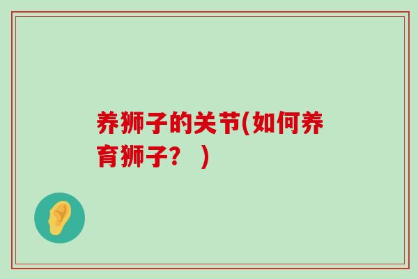 养狮子的关节(如何养育狮子? )-第1张图片-氨糖科普网 养狮子的关节(如何养育狮子? )-第1张图片-氨糖科普网