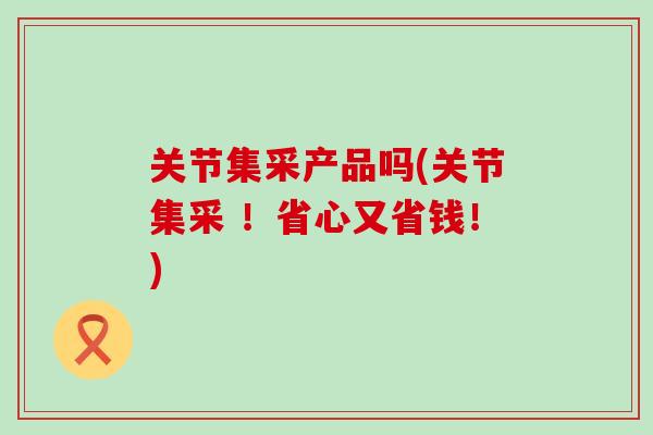 关节集采产品吗(关节集采 !省心又省钱!)-第1张图片-氨糖科普网 关节集采产品吗(关节集采 !省心又省钱!)-第1张图片-氨糖科普网
