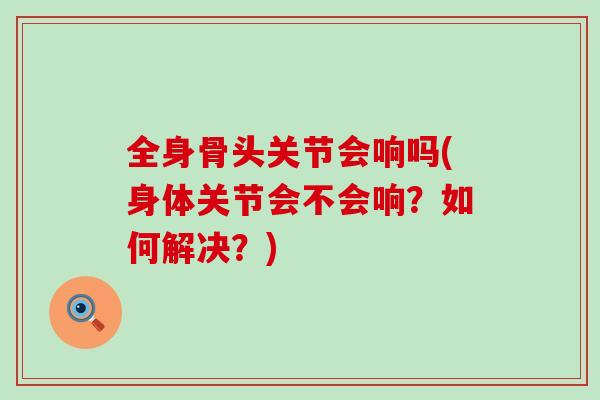 全身骨头关节会响吗(身体关节会不会响?如何解决?)-第1张图片-氨糖科普网 全身骨头关节会响吗(身体关节会不会响?如何解决?)-第1张图片-氨糖科普网