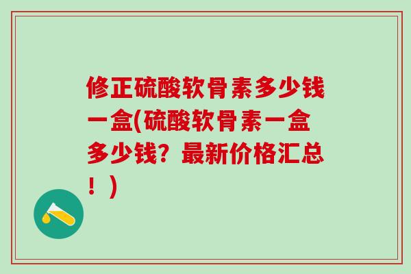 修正硫酸软骨素多少钱一盒(硫酸软骨素一盒多少钱？最新价格汇总！)-第1张图片-氨糖科普网