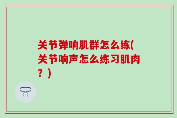 关节弹响肌群怎么练(关节响声怎么练习肌肉?)-第1张图片-氨糖科普网 关节弹响肌群怎么练(关节响声怎么练习肌肉?)-第1张图片-氨糖科普网
