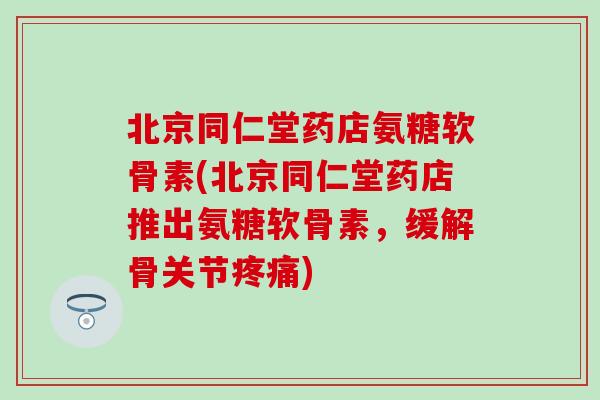 北京同仁堂药店氨糖软骨素(北京同仁堂药店推出氨糖软骨素,缓解骨关节疼痛)-第1张图片-氨糖科普网 北京同仁堂药店氨糖软骨素(北京同仁堂药店推出氨糖软骨素,缓解骨关节疼痛)-第1张图片-氨糖科普网