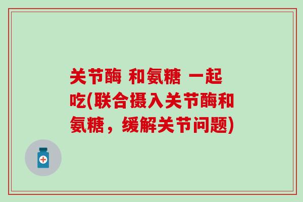 关节酶 和氨糖 一起吃(联合摄入关节酶和氨糖，缓解关节问题)-第1张图片-氨糖科普网