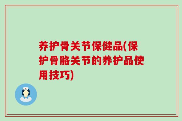 养护骨关节保健品(保护骨骼关节的养护品使用技巧)-第1张图片-氨糖科普网