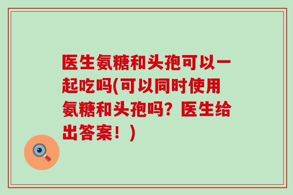 医生氨糖和头孢可以一起吃吗(可以同时使用氨糖和头孢吗?医生给出答案!)-第1张图片-氨糖科普网 医生氨糖和头孢可以一起吃吗(可以同时使用氨糖和头孢吗?医生给出答案!)-第1张图片-氨糖科普网