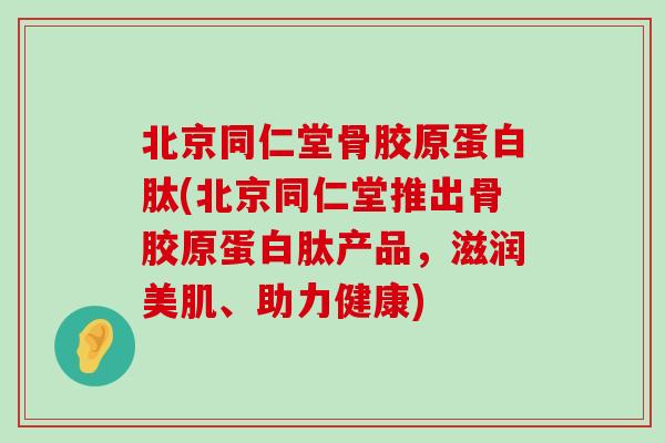 北京同仁堂骨胶原蛋白肽(北京同仁堂推出骨胶原蛋白肽产品，滋润美肌、助力健康)-第1张图片-氨糖科普网