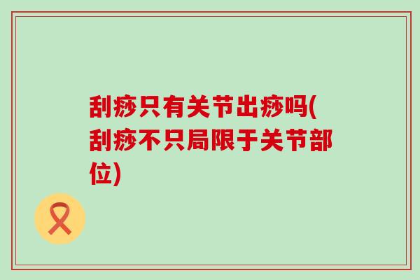 刮痧只有关节出痧吗(刮痧不只局限于关节部位)-第1张图片-氨糖科普网 刮痧只有关节出痧吗(刮痧不只局限于关节部位)-第1张图片-氨糖科普网