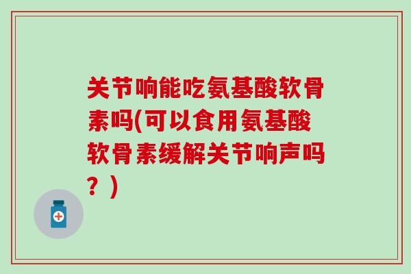 关节响能吃氨基酸软骨素吗(可以食用氨基酸软骨素缓解关节响声吗?)-第1张图片-氨糖科普网 关节响能吃氨基酸软骨素吗(可以食用氨基酸软骨素缓解关节响声吗?)-第1张图片-氨糖科普网
