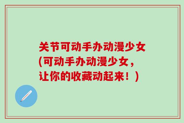 关节可动手办动漫少女(可动手办动漫少女,让你的收藏动起来!)-第1张图片-氨糖科普网 关节可动手办动漫少女(可动手办动漫少女,让你的收藏动起来!)-第1张图片-氨糖科普网