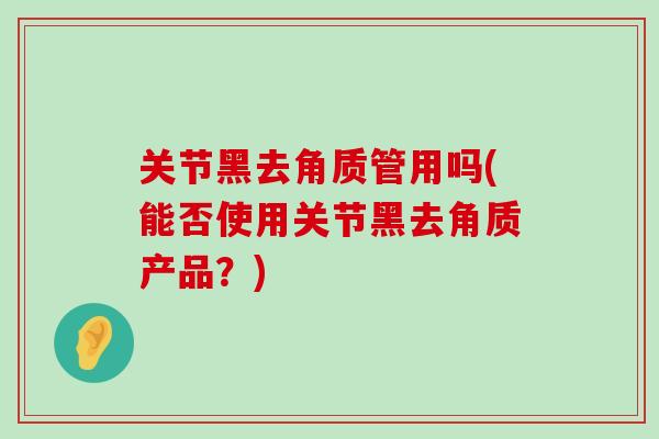 关节黑去角质管用吗(能否使用关节黑去角质产品?)-第1张图片-氨糖科普网 关节黑去角质管用吗(能否使用关节黑去角质产品?)-第1张图片-氨糖科普网