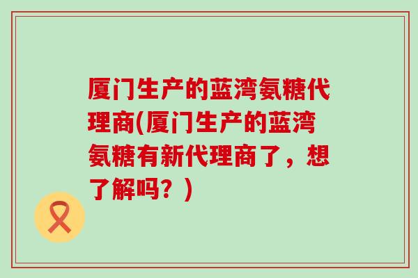 厦门生产的蓝湾氨糖代理商(厦门生产的蓝湾氨糖有新代理商了,想了解吗?)-第1张图片-氨糖科普网 厦门生产的蓝湾氨糖代理商(厦门生产的蓝湾氨糖有新代理商了,想了解吗?)-第1张图片-氨糖科普网