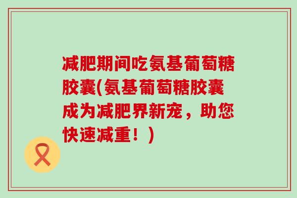 减肥期间吃氨基葡萄糖胶囊(氨基葡萄糖胶囊成为减肥界新宠，助您快速减重！)-第1张图片-氨糖科普网